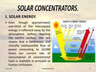 .
 Even though approximately
one-third of the intercepted
energy is reflected away by the
atmosphere before reaching
the earth's surface, this still
means that a continuous and
virtually inexhaustible flow of
power amounting to 10,000
times our current rate of
consumption of conventional
fuels is available in principle to
human civilization.
29-Jul-08 RIZWAN MASOOD. 6
1. SOLAR ENERGY.
 