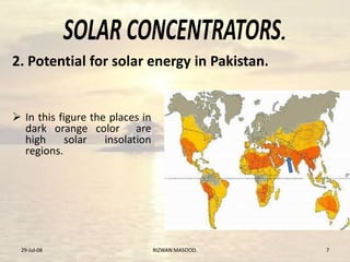 .
 In this figure the places in
dark orange color are
high solar insolation
regions.
29-Jul-08 RIZWAN MASOOD. 7
2. Potential for solar energy in Pakistan.
 