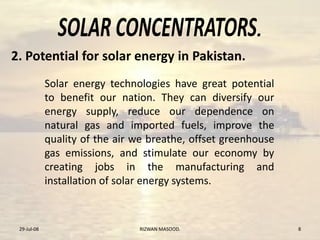 .
Solar energy technologies have great potential
to benefit our nation. They can diversify our
energy supply, reduce our dependence on
natural gas and imported fuels, improve the
quality of the air we breathe, offset greenhouse
gas emissions, and stimulate our economy by
creating jobs in the manufacturing and
installation of solar energy systems.
29-Jul-08 RIZWAN MASOOD. 8
2. Potential for solar energy in Pakistan.
 