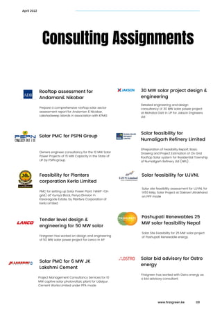 Prepare a comprehensive rooftop solar sector

assessment report for Andaman & Nicobar,

Lakshadweep islands in association with KPMG
Consulting Assignments
Rooftop assessment for

Andaman& Nikobar
April 2022
Solar transaction advisory

services
Detailed engineering and design

consultancy of 30 MW solar power project

at Mohaba Distt in UP for Jakson Engineers

Ltd
30 MW solar project design &

engineering
Owners engineer consultancy for the 10 MW Solar

Power Projects of 15 MW Capacity in the State of

UP by PSPN group.
Solar PMC for PSPN Group Solar transaction advisory

services
EPreparation of Feasibility Report, Basic

Drawing and Project Estimation of On Grid

Rooftop Solar system for Residential Township

of Numaligarh Refinery Ltd (NRL).
Solar feasibility for

Numaligarh Refinery Limited
PMC for setting up Solar Power Plant 1 MWP •’On

grid) at” Kuniya Block, Periya Division in

Kasaragode Estate, by Planters Corporation of

Kerla Limited
Feasibility for Planters

corporation Kerla Limited
Solar transaction advisory

services
Solar site feasibility assessment for UJVNL for

1450 kWp, Solar Project at Dakrani Uttrakhand

on PPP mode
Solar feasibility for UJVNL
Firstgreen has worked on design and engineering

of 50 MW solar power project for Lanco in AP
Tender level design &

engineering for 50 MW solar
Solar transaction advisory

services
Solar Site Feasibility for 25 MW solar project

of Pashupati Renewable energy.
Pashupati Renewables 25

MW solar feasibility Nepal
Project Management Consultancy Services for 10

MW captive solar photovoltaic plant for Udaipur

Cement Works Limited under PPA mode
Solar PMC for 6 MW JK

Lakshmi Cement
Solar transaction advisory

services
Firstgreen has worked with Ostro energy as

a bid advisory consultant.
Solar bid advisory for Ostro

energy
www.firstgreen.ke 09
 