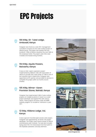 Firstgreen was hired as a solar EPC management

consultant company for this solar rooftop project of

Alfanar group. The project was spread over two

locations. 3 MW at Alfanar Industrial City, and 1 MW at

the employee hostel. The project used Jinko solar

modules and Huawei string inverters.
EPC Projects
100 KWp, Ol- Tukai Lodge,

Amboseli, Kenya
11
April 2022
It was an indo-Japan coperation project

implemented by DMICDC India with association of

HItachi to provide 24X7 solar power of 1 MW to one of

the industrial client in Neemrana. Firstgreen was

appointed as EPC partner and provided its services to

complete the project within six months record

timeline.
154 KWp, Aquila Flowers,

Naivasha, Kenya
Firstgreen has implemented 2 MW of solar rooftop

projects at multiple locations in Assam as a solar

project developer and signed PPAs with various

clients. These projects are done under the MNRE

subsidy projgram for academic institutions in year

2017.
105 KWp, Mimar- Karen

Provision Stores, Nairobi, Kenya
It was a ground mounted open access solar project.

Firstgreen was appointed by JK Fenner, the project

developer. The Project used central inverter of Hitachi

and Renesola solar modules. The task also included

laying down the 11 KV transmission line from plant to

the Gojwada substation, and bay extension.
12 KWp, Hildana Lodge, Voi,

Kenya
www.firstgreen.ke
 