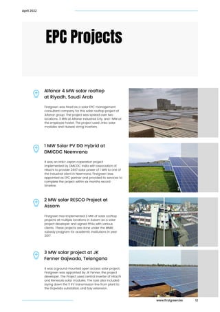 Firstgreen was hired as a solar EPC management

consultant company for this solar rooftop project of

Alfanar group. The project was spread over two

locations. 3 MW at Alfanar Industrial City, and 1 MW at

the employee hostel. The project used Jinko solar

modules and Huawei string inverters.
EPC Projects
Alfanar 4 MW solar rooftop

at Riyadh, Saudi Arab
12
April 2022
It was an indo-Japan coperation project

implemented by DMICDC India with association of

HItachi to provide 24X7 solar power of 1 MW to one of

the industrial client in Neemrana. Firstgreen was

appointed as EPC partner and provided its services to

complete the project within six months record

timeline.
1 MW Solar PV DG Hybrid at

DMICDC Neemrana
Firstgreen has implemented 2 MW of solar rooftop

projects at multiple locations in Assam as a solar

project developer and signed PPAs with various

clients. These projects are done under the MNRE

subsidy projgram for academic institutions in year

2017.
2 MW solar RESCO Project at

Assam
It was a ground mounted open access solar project.

Firstgreen was appointed by JK Fenner, the project

developer. The Project used central inverter of Hitachi

and Renesola solar modules. The task also included

laying down the 11 KV transmission line from plant to

the Gojwada substation, and bay extension.
3 MW solar project at JK

Fenner Gajwada, Telangana
www.firstgreen.ke
 