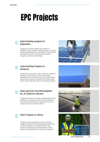 Firstgreen has done multiple solar projects in

Rajasthan under the RRECL subsidy program. The total

capacity implemented is of the order of 6 MW. Most of

this capacity is done under the RESCO projects

category in Government buildings.
EPC Projects
Solar Rooftop projects in

Rajasthan
13
April 2022
Firstgreen has done over 2 MW of solar EPC projects in

Haryana on the rooftop of various real estate

developers, this included the Ireo group, M3M, Raheja

group and DLF group. The projects are implemented

as EPC project with best class of technology solutions.
Solar Rooftop Projects in
Haryana
Firstgreen has done EPC projects totalling about 2 MW

capacity for JK Lakshmi cement. These installations

have been implemented at Jhajjar, Kalol, Sirohi and

Cutback units of JK Lakshmi cement.
Solar ground mounted projects

for JK Lakshmi cement
Firstgreen has its subsidiary as Solar consultants

Firstgreen Limited, and has implemented about 1 MW

of solar installation at multiple locations. These

projects include the grid connected solar rooftop

projects, off grid projects and hybrid solar projects.
Solar Projects in Africa
www.firstgreen.ke
 