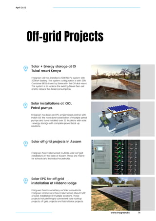 Firstgreen has been an EPC empanneled partner with

Indian Oil. We have done solarisation of multiple petrol

pumps and have installed over 20 locations with solar

+energy storage with complete power back up

solutions.
Off-grid Projects
Solar installations at IOCL

Petrol pumps
14
April 2022
Firstgreen Ltd has installed a 100kWp PV system with

200kwh battery. The system configuration is with 20ft

Container BESS driven by Sinexcel in the Ol tukai resort.
The system is to replace the existing Diesel Gen-set

and to reduce the diesel consumption.
Solar + Energy storage at Ol

Tukai resort Kenya
Firstgreen has implemented multiple solar oof grid

installations in the state of Assam. These are mainly

for schools and individual households.
Solar off grid projects in Assam
Firstgreen has its subsidiary as Solar consultants

Firstgreen Limited, and has implemented about 1 MW

of solar installation at multiple locations. These

projects include the grid connected solar rooftop

projects, off grid projects and hybrid solar projects.
Solar EPC for off grid

installation at Hildana lodge
www.firstgreen.ke
 