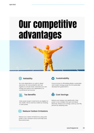 Our competitive

advantages
April 2022
www.firstgreen.ke 03
Sustainability
Cost Savings
No more dependency on-grid or diesel

electricity. No more problems with fuel

logistics to remote areas. Generate your own

energy and reduce your dependency on

conventional fuel sources.
Reduce your carbon emissions by using solar
power a zero-emission source and help save

the environment.
Ensure access to affordable,reliable, sustainable

and modern energy as per the UN sustainable

development goals(SDG7).
Reduce your energy cost significantly. Solar

power is now cheaper than grid and diesel

electricity. Reduce your energy costs by over fifty

percent by adopting solar.
Reliability
Reduce Carbon Emissions
Solar power project investments are eligible for

tax credits. Hence avail tax credits by investing

in solar power.
Tax Benefits
 