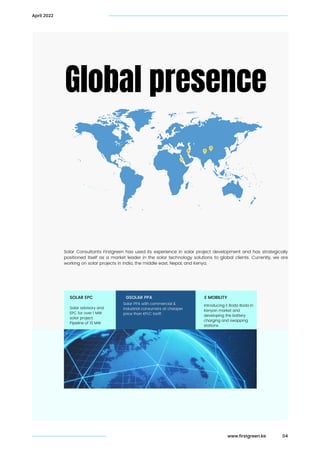 04
Global presence
Solar Consultants Firstgreen has used its experience in solar project development and has strategically
positioned itself as a market leader in the solar technology solutions to global clients. Currently, we are
working on solar projects in India, the middle east, Nepal, and Kenya.
Solar advisory and

EPC for over 1 MW

solar project.

Pipeline of 10 MW
SOLAR EPC
Solar PPA with commercial &

industrial consumers at cheaper

price than KPLC tariff.
GSOLAR PPA
Introducing E Boda Boda in

Kenyan market and

developing the battery

charging and swapping

stations
E MOBILITY
April 2022
www.firstgreen.ke
 