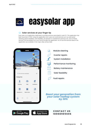 Solar services at your finger tip
easysolar app
Easy solar is an application dedicated to provide services associated to solar PV. This application has

been launched in 2022. Using the application end-users can avail services such as solar panel

cleaning, panel installation, site feasibility, all operation & maintenance services, etc. Each of these

services can be booked from your home through the application. As of now the services listed in the

application are available in the major cities across India.
Module cleaning
Module cleaning
05
April 2022
Inverter repairs
Inverter repairs
System installation
System installation
Performance monitoring
Performance monitoring
Battery maintenance
Battery maintenance
Solar feasibility
Solar feasibility
Fault repairs
Fault repairs
Boost your generation from

your solar rooftop system

by 30%
C O N T A C T U S
C O N T A C T U S
1 8 0 0 8 9 0 5 6 0 6
1 8 0 0 8 9 0 5 6 0 6
www.firstgreen.ke
 