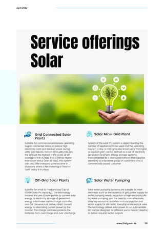 Service offerings
Solar
06
April 2022
www.firstgreen.ke
Solar Mini- Grid Plant
Solar Water Pumping
Suitable for commercial enterprises operating

in grid-connected areas to reduce high

electricity costs and backup power during

utility grid failures. Kenyan Grid utility bills are

the amount the highest in the world, at an

average of Ksh.15/kwp, it’s 1 1/2 times higher

than South Africa (Ksh.9/ kwp).This system

can also offer investors some income in

situations where a Net metering or feed-in

Tariff policy is in place.
Suitable for small to medium load (up to

1000W Solar PV capacity). The technology

involves the use of solar panels to convert solar

energy to electricity, storage of generated

energy in batteries via the charge controller,

and the conversion of battery direct current

energy to alternating current power by the

inverter. The charge controller protects the

batteries from overcharge and over-discharge.
System of the solar PV system is determined by the

number of appliances to be used and the operating

hours in a day. A mini-grid, also known as a “microgrid

or isolated grid”, can be defined as a set of electricity

generators and/with energy storage systems

interconnected to a distribution network that supplies

electricity to a localized group of customers or to a

commercially based customer
Solar water pumping systems are suitable to meet

demands such as the absence of grid power supply for

water pumping needs, reduction of high electricity bills

for water pumping, and the need to cost-effectively

drive key economic activities such as irrigation and

water supply for domestic, township and livestock uses.

The technology utilizes solar power to run submersible

DC pumps designed for different pump heads (depths)

to deliver required water outputs.
Grid Connected Solar

Plants
Off-Grid Solar Plants
 