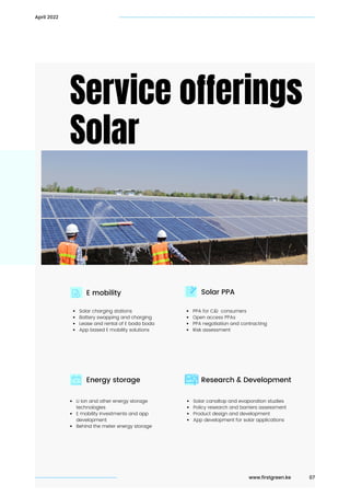 Service offerings
Solar
Solar PPA
Research & Development
Solar charging stations
Battery swapping and charging
Lease and rental of E boda boda
App based E mobility solutions
Li Ion and other energy storage

technologies
E mobility Investments and app

development
Behind the meter energy storage
PPA for C&I consumers
Open access PPAs
PPA negotiation and contracting
Risk assessment
Solar canaltop and evaporation studies
Policy research and barriers assessment
Product design and development
App development for solar applications
E mobility
Energy storage
07
April 2022
www.firstgreen.ke
 