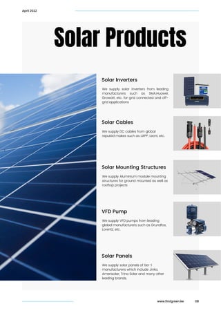 Solar Products
April 2022
www.firstgreen.ke
Solar Inverters
We supply solar inverters from leading
manufacturers such as SMA,Huawei,
Growatt, etc. for grid connected and off-
grid applications
Solar Cables
We supply DC cables from global

reputed makes such as LAPP, Leoni, etc.
Solar Mounting Structures
We supply Aluminium module mounting

structures for ground mounted as well as

rooftop projects
VFD Pump
We supply VFD pumps from leading

global manufacturers such as Grundfos,

Lorentz, etc.
Solar Panels
We supply solar panels of tier-1
manufacturers which include Jinko,
Amerisolar, Trina Solar and many other
leading brands.
08
 