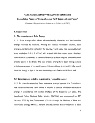 1
TAMIL NADU ELECTRICITY REGULATORY COMMISSION
Consultative Paper on “Comprehensive Tariff Order on Solar Power”
(Comments/Suggestions are invited on or before 31.08.2013)
1. Introduction
1.1 The importance of Solar Energy
1.1.1. Solar energy offers clean, climate-friendly, abundant and inexhaustible
energy resource to mankind. Among the various renewable sources, solar
energy potential is the highest in the country. Tamil Nadu has reasonably high
solar insolation (5.5 to 6 kW/m2
) with around 300 clear sunny days. Southern
Tamil Nadu is considered to be one of the most suitable regions for development
of solar power in the State. The cost of solar energy have been falling and are
entering new areas of competitiveness. It is considered important to fully exploit
the solar energy in light of the ever increasing cost of exhaustible fossil fuel.
1.2. Commission’s initiative in promoting renewable energy
1.2.1 To promote generation from renewable energy sources, the Commission
has so far issued nine Tariff orders in respect of various renewable sources of
energy in accordance with section 86(1)(e) of the Electricity Act 2003. The
Jawaharlal Nehru National Solar Mission (JNNSM) was announced on 10th
January, 2009 by the Government of India through the Ministry of New and
Renewable Energy (MNRE). JNNSM aims to promote the development of solar
 
