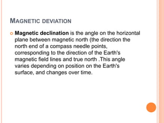 MAGNETIC DEVIATION
 Magnetic declination is the angle on the horizontal
plane between magnetic north (the direction the
north end of a compass needle points,
corresponding to the direction of the Earth's
magnetic field lines and true north .This angle
varies depending on position on the Earth's
surface, and changes over time.
 