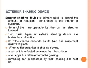 EXTERIOR SHADING DEVICE
Exterior shading device is primary used to control the
amount of radiation penetration to the interior of
buildings.
 Some of them are operable, i.e. they can be raised or
lowered.
 Two basic types of exterior shading device are
horizontal and vertical
 Its effectiveness depends on its type and placement
relative to glass.
 When radiation strikes a shading device,
 a part of it is reflected outwards from its surface,
 another part is reflected onto the glazing
 remaining part is absorbed by itself, causing it to heat
up.
 