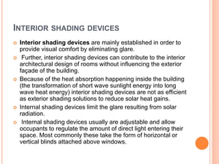 INTERIOR SHADING DEVICES
 Interior shading devices are mainly established in order to
provide visual comfort by eliminating glare.
 Further, interior shading devices can contribute to the interior
architectural design of rooms without influencing the exterior
façade of the building.
 Because of the heat absorption happening inside the building
(the transformation of short wave sunlight energy into long
wave heat energy) interior shading devices are not as efficient
as exterior shading solutions to reduce solar heat gains.
 Internal shading devices limit the glare resulting from solar
radiation.
 Internal shading devices usually are adjustable and allow
occupants to regulate the amount of direct light entering their
space. Most commonly these take the form of horizontal or
vertical blinds attached above windows.
 