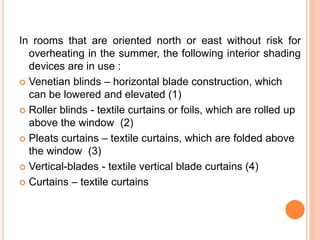 In rooms that are oriented north or east without risk for
overheating in the summer, the following interior shading
devices are in use :
 Venetian blinds – horizontal blade construction, which
can be lowered and elevated (1)
 Roller blinds - textile curtains or foils, which are rolled up
above the window (2)
 Pleats curtains – textile curtains, which are folded above
the window (3)
 Vertical-blades - textile vertical blade curtains (4)
 Curtains – textile curtains
 