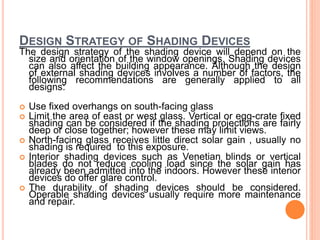 DESIGN STRATEGY OF SHADING DEVICES
The design strategy of the shading device will depend on the
size and orientation of the window openings. Shading devices
can also affect the building appearance. Although the design
of external shading devices involves a number of factors, the
following recommendations are generally applied to all
designs:
 Use fixed overhangs on south-facing glass
 Limit the area of east or west glass. Vertical or egg-crate fixed
shading can be considered if the shading projections are fairly
deep or close together; however these may limit views.
 North-facing glass receives little direct solar gain , usually no
shading is required to this exposure.
 Interior shading devices such as Venetian blinds or vertical
blades do not reduce cooling load since the solar gain has
already been admitted into the indoors. However these interior
devices do offer glare control.
 The durability of shading devices should be considered.
Operable shading devices usually require more maintenance
and repair.
 