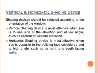VERTICAL & HORIZONTAL SHADING DEVICE
Shading devices should be selected according to the
orientation of the window.
 Vertical Shading device is most effective when sun
is to one side of the elevation and at low angle,
such as eastern or western elevation.
 Horizontal Shading device is most effective when
sun is opposite to the building face considered and
at high angle, such as for north and south facing
walls.
 