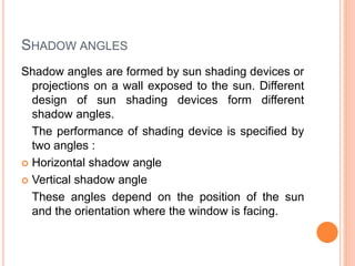 SHADOW ANGLES
Shadow angles are formed by sun shading devices or
projections on a wall exposed to the sun. Different
design of sun shading devices form different
shadow angles.
The performance of shading device is specified by
two angles :
 Horizontal shadow angle
 Vertical shadow angle
These angles depend on the position of the sun
and the orientation where the window is facing.
 