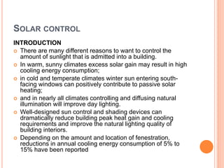 SOLAR CONTROL
INTRODUCTION
 There are many different reasons to want to control the
amount of sunlight that is admitted into a building.
 In warm, sunny climates excess solar gain may result in high
cooling energy consumption;
 in cold and temperate climates winter sun entering south-
facing windows can positively contribute to passive solar
heating;
 and in nearly all climates controlling and diffusing natural
illumination will improve day lighting.
 Well-designed sun control and shading devices can
dramatically reduce building peak heat gain and cooling
requirements and improve the natural lighting quality of
building interiors.
 Depending on the amount and location of fenestration,
reductions in annual cooling energy consumption of 5% to
15% have been reported
 