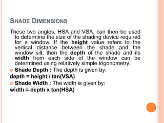 SHADE DIMENSIONS
These two angles, HSA and VSA, can then be used
to determine the size of the shading device required
for a window. If the height value refers to the
vertical distance between the shade and the
window sill, then the depth of the shade and its
width from each side of the window can be
determined using relatively simple trigonometry.
 Shade Depth : The depth is given by:
depth = height / tan(VSA)
 Shade Width : The width is given by:
width = depth x tan(HSA)
 