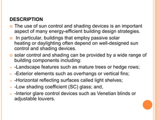 DESCRIPTION
 The use of sun control and shading devices is an important
aspect of many energy-efficient building design strategies.
 In particular, buildings that employ passive solar
heating or daylighting often depend on well-designed sun
control and shading devices.
 solar control and shading can be provided by a wide range of
building components including:
 -Landscape features such as mature trees or hedge rows;
 -Exterior elements such as overhangs or vertical fins;
 -Horizontal reflecting surfaces called light shelves;
 -Low shading coefficient (SC) glass; and,
 -Interior glare control devices such as Venetian blinds or
adjustable louvers.
 