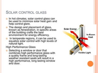 SOLAR CONTROL GLASS
 In hot climates, solar control glass can
be used to minimize solar heat gain and
help control glare.
 The design and placement of glass,
known as fenestration, in specific areas
of the building crafts the best
environment for energy efficiency.
 In temperate regions, it can be used to
equalize solar control with high levels of
natural light.
High Performance Glass
 Selecting a window or door that
combines high performance glass with
a quality frame and long-lasting
weather resistant seals will result in a
high performance, long lasting window
and door.
 