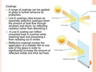 Coatings
 A range of coatings can be applied
to glass to further enhance its
properties.
 Low E coatings (also known as
spectrally selective coatings) lower
the amount of heat flow through
windows and doors, by reflecting
radiation rather than absorbing it.
 A Low E coating can reflect
unwanted heat in summer while
retaining heat and preventing it
from radiating out in winter.
 Reflective coatings involve the
application of a metallic film to one
side of the glass in order to
significantly increase the amount of
reflected visible and infra red heat.
 