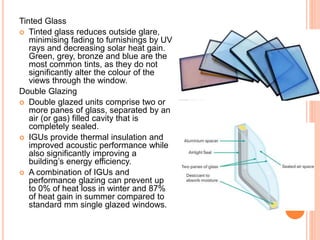 Tinted Glass
 Tinted glass reduces outside glare,
minimising fading to furnishings by UV
rays and decreasing solar heat gain.
Green, grey, bronze and blue are the
most common tints, as they do not
significantly alter the colour of the
views through the window.
Double Glazing
 Double glazed units comprise two or
more panes of glass, separated by an
air (or gas) filled cavity that is
completely sealed.
 IGUs provide thermal insulation and
improved acoustic performance while
also significantly improving a
building’s energy efficiency.
 A combination of IGUs and
performance glazing can prevent up
to 0% of heat loss in winter and 87%
of heat gain in summer compared to
standard mm single glazed windows.
 