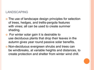 LANDSCAPING
 The use of landscape design principles for selection
of trees, hedges, and trellis-pergola features
with vines; all can be used to create summer
shading.
 For winter solar gain it is desirable to
use deciduous plants that drop their leaves in the
autumn gives year round passive solar benefits.
 Non-deciduous evergreen shrubs and trees can
be windbreaks, at variable heights and distances, to
create protection and shelter from winter wind chill.
 