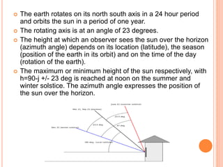 The earth rotates on its north south axis in a 24 hour period
and orbits the sun in a period of one year.
 The rotating axis is at an angle of 23 degrees.
 The height at which an observer sees the sun over the horizon
(azimuth angle) depends on its location (latitude), the season
(position of the earth in its orbit) and on the time of the day
(rotation of the earth).
 The maximum or minimum height of the sun respectively, with
h=90-j +/- 23 deg is reached at noon on the summer and
winter solstice. The azimuth angle expresses the position of
the sun over the horizon.
 