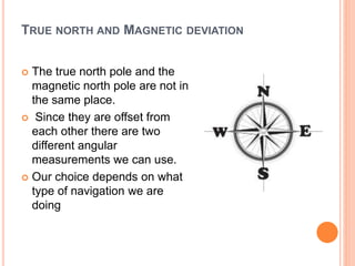 TRUE NORTH AND MAGNETIC DEVIATION
 The true north pole and the
magnetic north pole are not in
the same place.
 Since they are offset from
each other there are two
different angular
measurements we can use.
 Our choice depends on what
type of navigation we are
doing
 