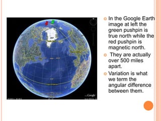  In the Google Earth
image at left the
green pushpin is
true north while the
red pushpin is
magnetic north.
 They are actually
over 500 miles
apart.
 Variation is what
we term the
angular difference
between them.
 