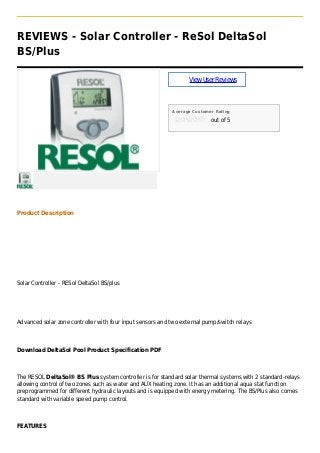 REVIEWS - Solar Controller - ReSol DeltaSol
BS/Plus
ViewUserReviews
Average Customer Rating
out of 5
Product Description
Solar Controller - RESol DeltaSol BS/plus
Advanced solar zone controller with four input sensors and two external pump/switch relays
Download DeltaSol Pool Product Specification PDF
The RESOL DeltaSol® BS Plus system controller is for standard solar thermal systems with 2 standard-relays
allowing control of two zones such as water and AUX heating zone. It has an additional aqua stat function
preprogrammed for different hydraulic layouts and is equipped with energy metering. The BS/Plus also comes
standard with variable speed pump control.
FEATURES
 