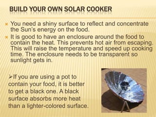 Build Your Own Solar CookerYou need a shiny surface to reflect and concentrate the Sun’s energy on the food.It is good to have an enclosure around the food to contain the heat. This prevents hot air from escaping. This will raise the temperature and speed up cooking time. The enclosure needs to be transparent so sunlight gets in. If you are using a pot to contain your food, it is better to get a black one. A black surface absorbs more heat than a lighter-colored surface. 