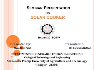 SEMINAR PRESENTATION
ON
SOLAR COOKER
Session:2018-2019
Presented by: Presented to:
Maga Ram Patel Dr. Surendra Kothari
DEPARTMENT OF RENEWABLE ENERGY ENGINEERING
College of Technology and Engineering
Maharana Pratap University of Agriculture and Technology
Udaipur - 313001
 
