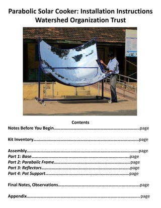 Parabolic Solar Cooker: Installation Instructions
         Watershed Organization Trust




                              Contents
Notes Before You Begin………….....…………………………………………………..page

Kit Inventory………………………………………………………………………………....page

Assembly……………………………………………………………………………………….page
Part 1: Base………………………………………………………………………......page
Part 2: Parabolic Frame…………………………………………………………..page
Part 3: Reflectors…………………………………………………………………….page
Part 4: Pot Support…………………………………………………………………page

Final Notes, Observations……………………………………………………………….page

Appendix……………………………………………………………………………………….. page
 