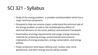 SCI 321 - Syllabus
• Study of the energy problem: a complex societal problem which has a
major technical component.
• Designed to help non-science majors understand the technical side of
the energy problem as well as the multidisciplinary effects of
technical decisions on the social, political, and economic framework.
• Examination of energy requirements and usage, energy resources,
methods for producing energy, environmental and economic
implications of energy production, energy conservation, and energy
policies.
• Power production techniques utilizing coal, nuclear, solar, wind,
geothermal, and other energy sources will be studied.
 