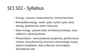 SCI 322 - Syllabus
• Energy - sources, measurements, interconversions
• Renewable energy - water cycle, carbon cycle, wind
energy, geothermal, other resources
• Solar energy - passive solar, architectural design, solar
collectors, photosynthesis
• Photovoltaics - semiconductor properties, performance
criteria, manufacturing, economic and strategic issues,
system installation, data collection and analysis,
educational uses
 