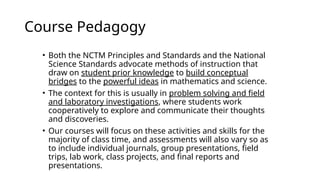 Course Pedagogy
• Both the NCTM Principles and Standards and the National
Science Standards advocate methods of instruction that
draw on student prior knowledge to build conceptual
bridges to the powerful ideas in mathematics and science.
• The context for this is usually in problem solving and field
and laboratory investigations, where students work
cooperatively to explore and communicate their thoughts
and discoveries.
• Our courses will focus on these activities and skills for the
majority of class time, and assessments will also vary so as
to include individual journals, group presentations, field
trips, lab work, class projects, and final reports and
presentations.
 