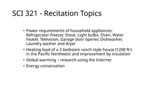 SCI 321 - Recitation Topics
• Power requirements of household appliances:
Refrigerator-freezer, Stove, Light bulbs, Oven, Water
heater, Television, Garage door opener, Dishwasher,
Laundry washer and dryer
• Heating load of a 3 bedroom ranch style house (1200 ft2
)
in the Pacific Northwest and improvement by insulation
• Global warming – research using the Internet
• Energy conservation
 