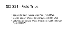 SCI 321 - Field Trips
• Bonneville Dam Hydropower Plant (1250 MW)
• Marion County Wastes-to-Energy Facility (27 MW)
• Columbia Boulevard Waste Treatment Fuel Cell Power
Plant (300 KW)
 