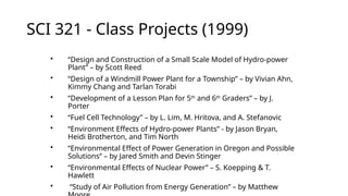 SCI 321 - Class Projects (1999)
• “Design and Construction of a Small Scale Model of Hydro-power
Plant” – by Scott Reed
• “Design of a Windmill Power Plant for a Township” – by Vivian Ahn,
Kimmy Chang and Tarlan Torabi
• “Development of a Lesson Plan for 5th
and 6th
Graders” – by J.
Porter
• “Fuel Cell Technology” – by L. Lim, M. Hritova, and A. Stefanovic
• “Environment Effects of Hydro-power Plants” - by Jason Bryan,
Heidi Brotherton, and Tim North
• “Environmental Effect of Power Generation in Oregon and Possible
Solutions” – by Jared Smith and Devin Stinger
• “Environmental Effects of Nuclear Power” – S. Koepping & T.
Hawlett
• “Study of Air Pollution from Energy Generation” – by Matthew
 