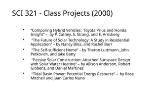 SCI 321 - Class Projects (2000)
• “Comparing Hybrid Vehicles: Toyota Prius and Honda
Insight” – by P. Cathey, S. Strang, and E. Arnsberg
• “The Future of Solar Technology: A Study in Residential
Application” – by Nancy Bliss, and Rachel Burr
• “The Self-sufficient Home” – by Theron Luttmann, John
Petkovich, and Jake Batty
• “Passive Solar Construction: Attached Sunspace Design
with Solar Water Heating” – by Allison Anderson, Robert
Gibbens, and Daniel Martinez
• “Tidal Basin Power: Potential Energy Resource” – by Rose
Mitchell and Juan Carlos Nuno
 