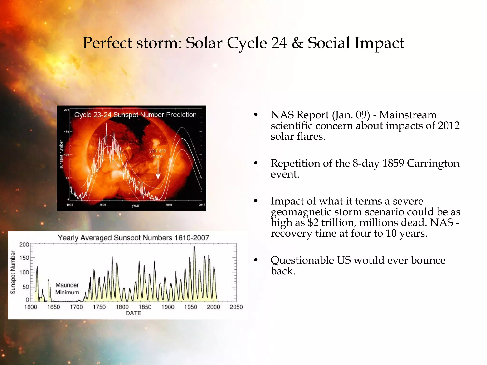 Perfect storm: Solar Cycle 24 & Social Impact NAS Report (Jan. 09) - Mainstream scientific concern about impacts of 2012 solar flares. Repetition of the 8-day 1859 Carrington event. Impact of what it terms a severe geomagnetic storm scenario could be as high as $2 trillion, millions dead. NAS - recovery time at four to 10 years. Questionable US would ever bounce back. 