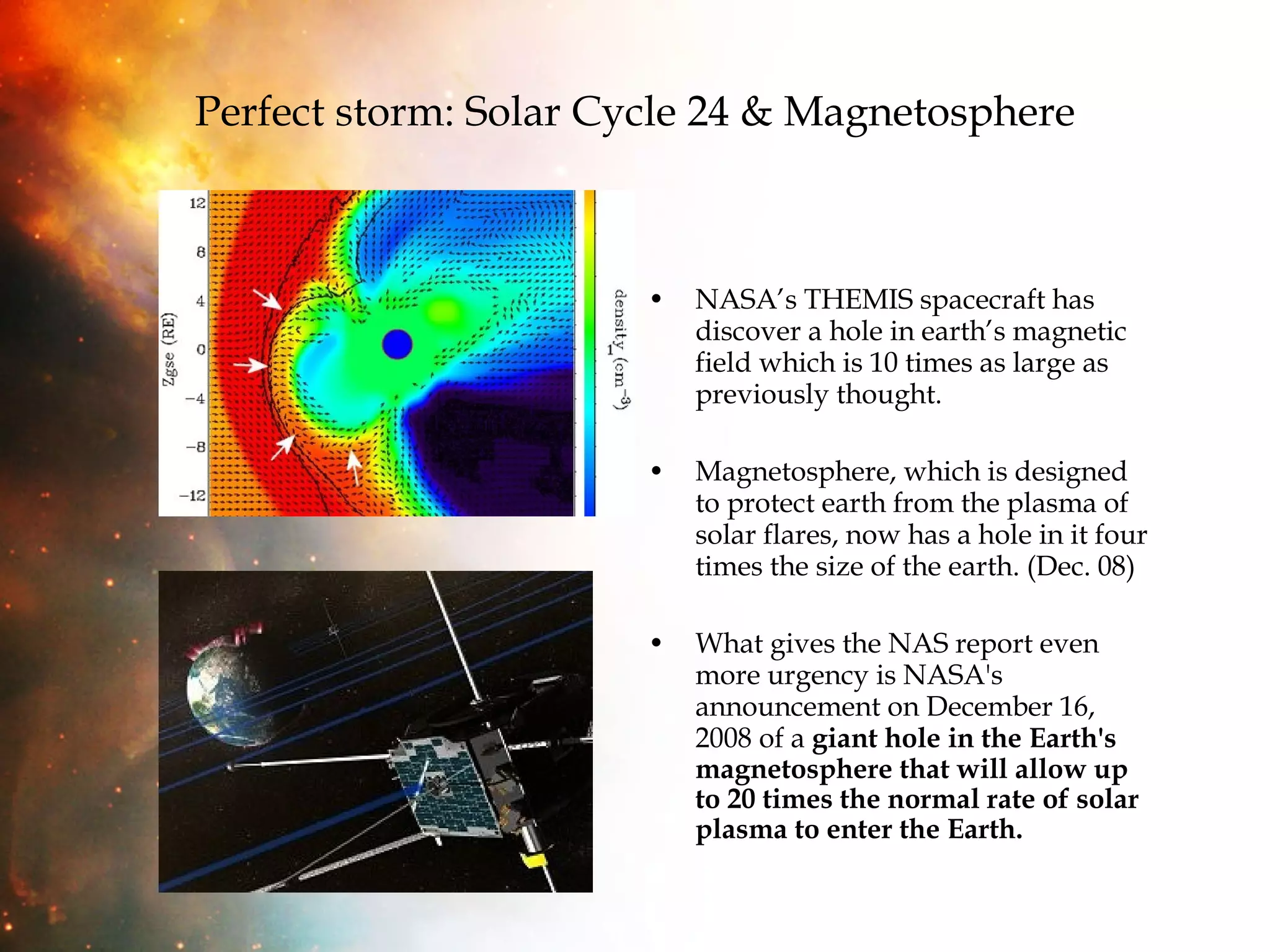 Perfect storm: Solar Cycle 24 & Magnetosphere NASA’s THEMIS spacecraft has discover a hole in earth’s magnetic field which is 10 times as large as previously thought.  Magnetosphere, which is designed to protect earth from the plasma of solar flares, now has a hole in it four times the size of the earth. (Dec. 08) What gives the NAS report even more urgency is NASA's announcement on December 16, 2008 of a  giant hole in the Earth's magnetosphere that will allow up to 20 times the normal rate of solar plasma to enter the Earth. 