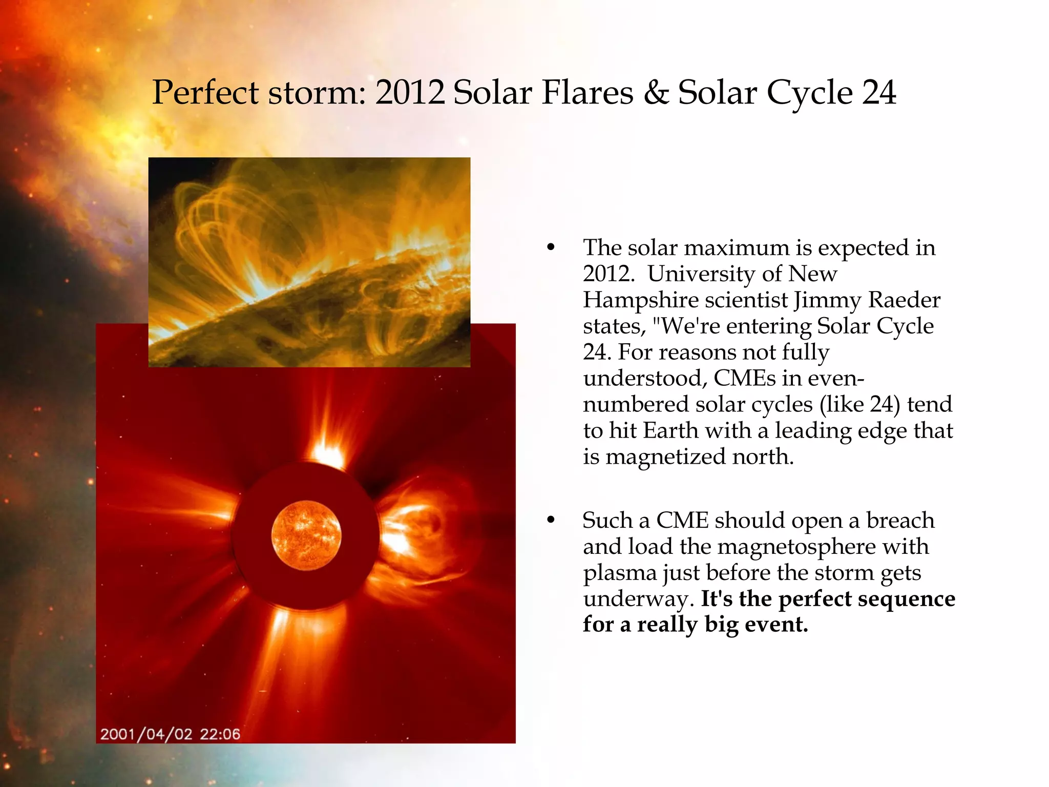 Perfect storm: 2012 Solar Flares & Solar Cycle 24 The solar maximum is expected in 2012.  University of New Hampshire scientist Jimmy Raeder states, "We're entering Solar Cycle 24. For reasons not fully understood, CMEs in even-numbered solar cycles (like 24) tend to hit Earth with a leading edge that is magnetized north. Such a CME should open a breach and load the magnetosphere with plasma just before the storm gets underway.  It's the perfect sequence for a really big event. 