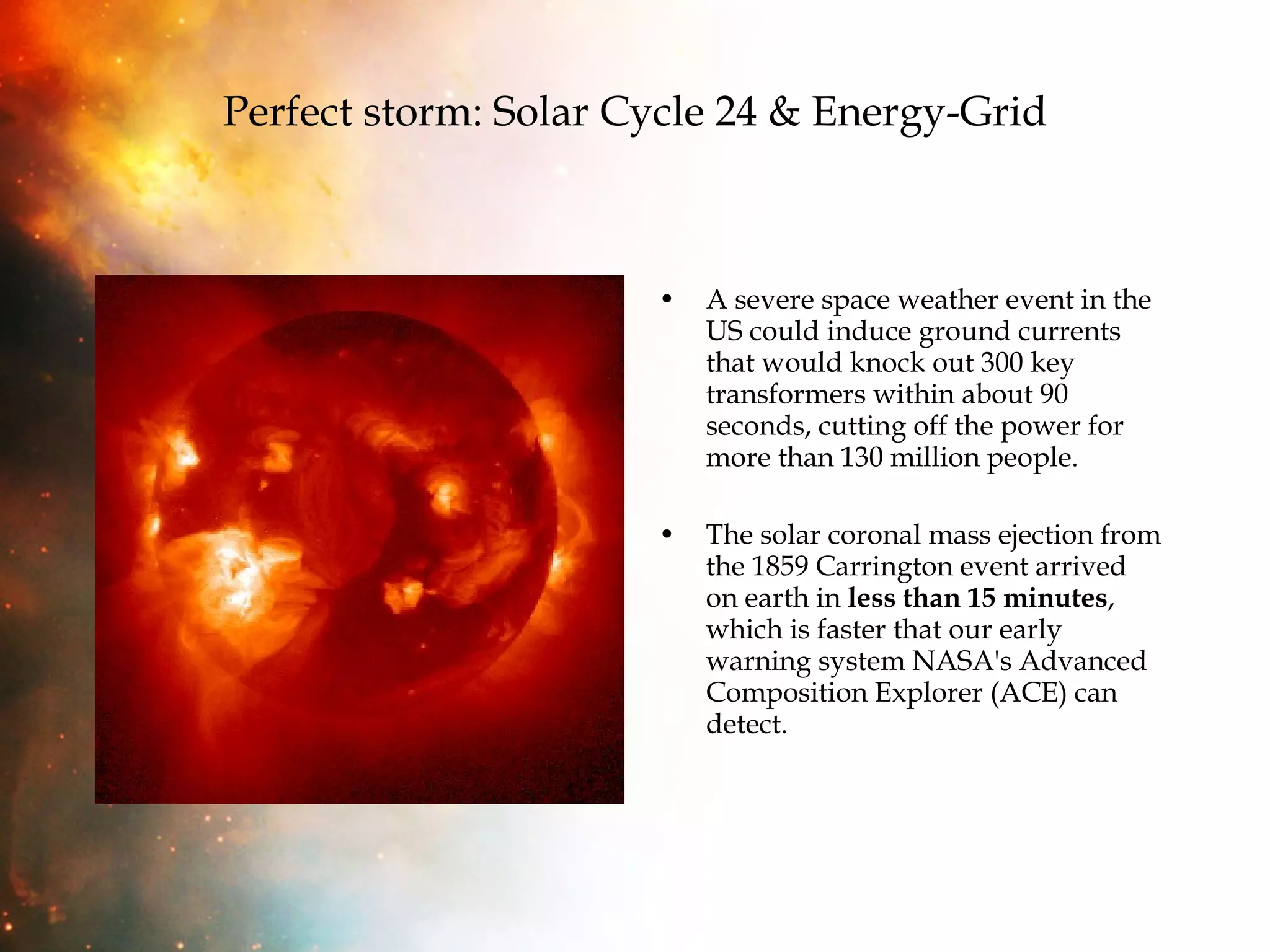 Perfect storm: Solar Cycle 24 & Energy-Grid A severe space weather event in the US could induce ground currents that would knock out 300 key transformers within about 90 seconds, cutting off the power for more than 130 million people.  The solar coronal mass ejection from the 1859 Carrington event arrived on earth in  less than 15 minutes , which is faster that our early warning system NASA's Advanced Composition Explorer (ACE) can detect. 