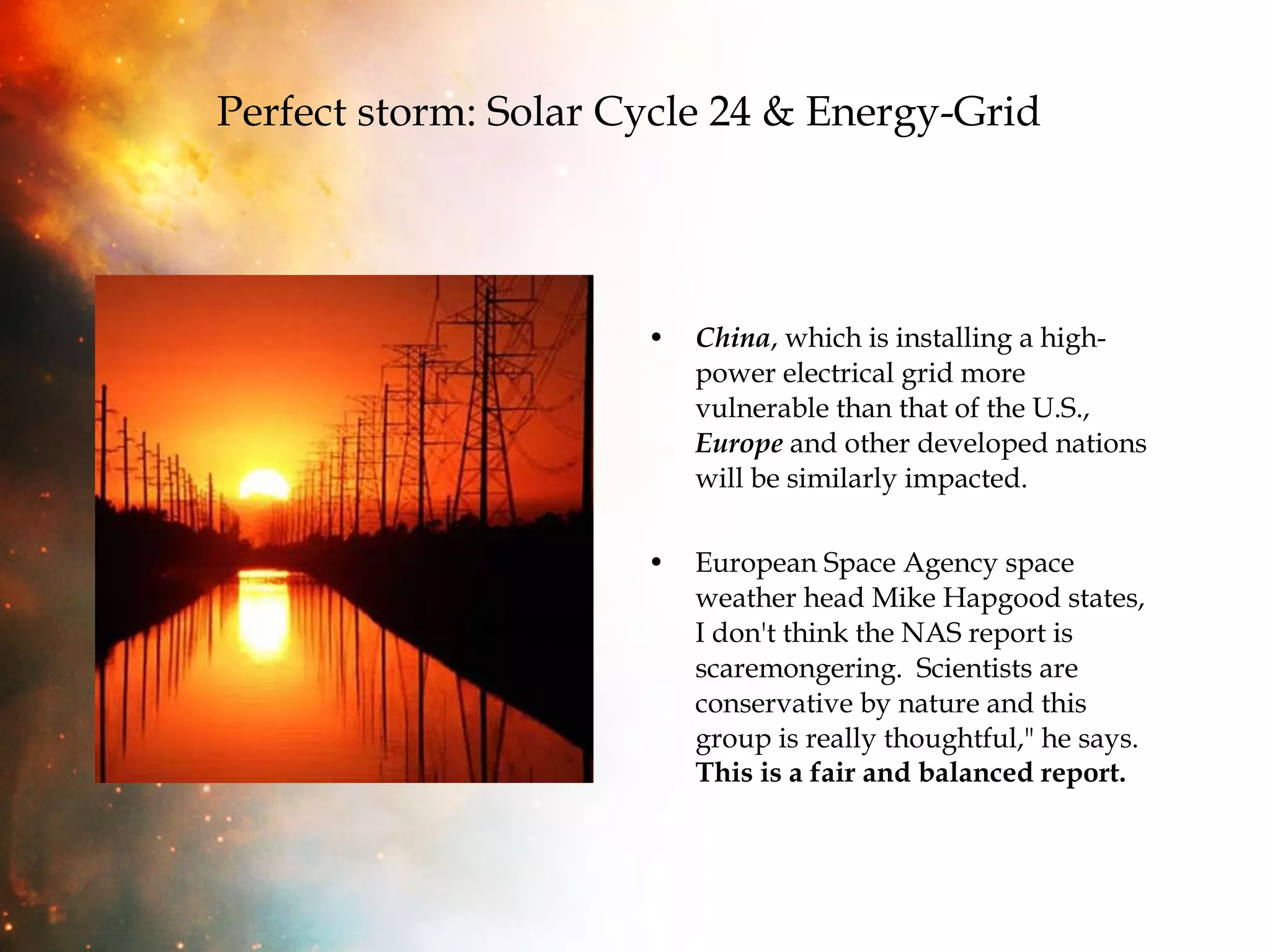 Perfect storm: Solar Cycle 24 & Energy-Grid   China , which is installing a high-power electrical grid more vulnerable than that of the U.S.,  Europe  and other developed nations will be similarly impacted. European Space Agency space weather head Mike Hapgood states, I don't think the NAS report is scaremongering.  Scientists are conservative by nature and this group is really thoughtful," he says.  This is a fair and balanced report. 