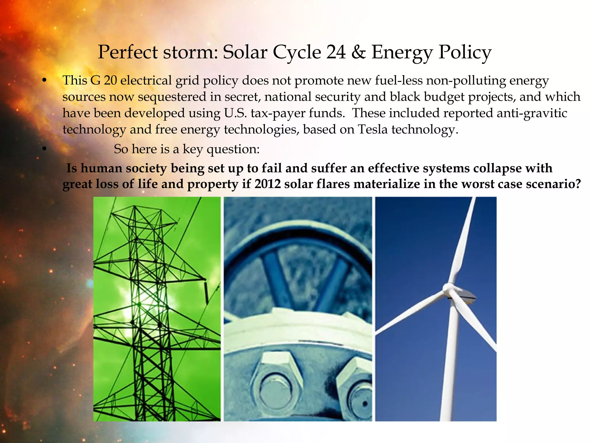 Perfect storm: Solar Cycle 24 & Energy Policy This G 20 electrical grid policy does not promote new fuel-less non-polluting energy sources now sequestered in secret, national security and black budget projects, and which have been developed using U.S. tax-payer funds.  These included reported anti-gravitic technology and free energy technologies, based on Tesla technology. So here is a key question:  Is human society being set up to fail and suffer an effective systems collapse with great loss of life and property if 2012 solar flares materialize in the worst case scenario? 