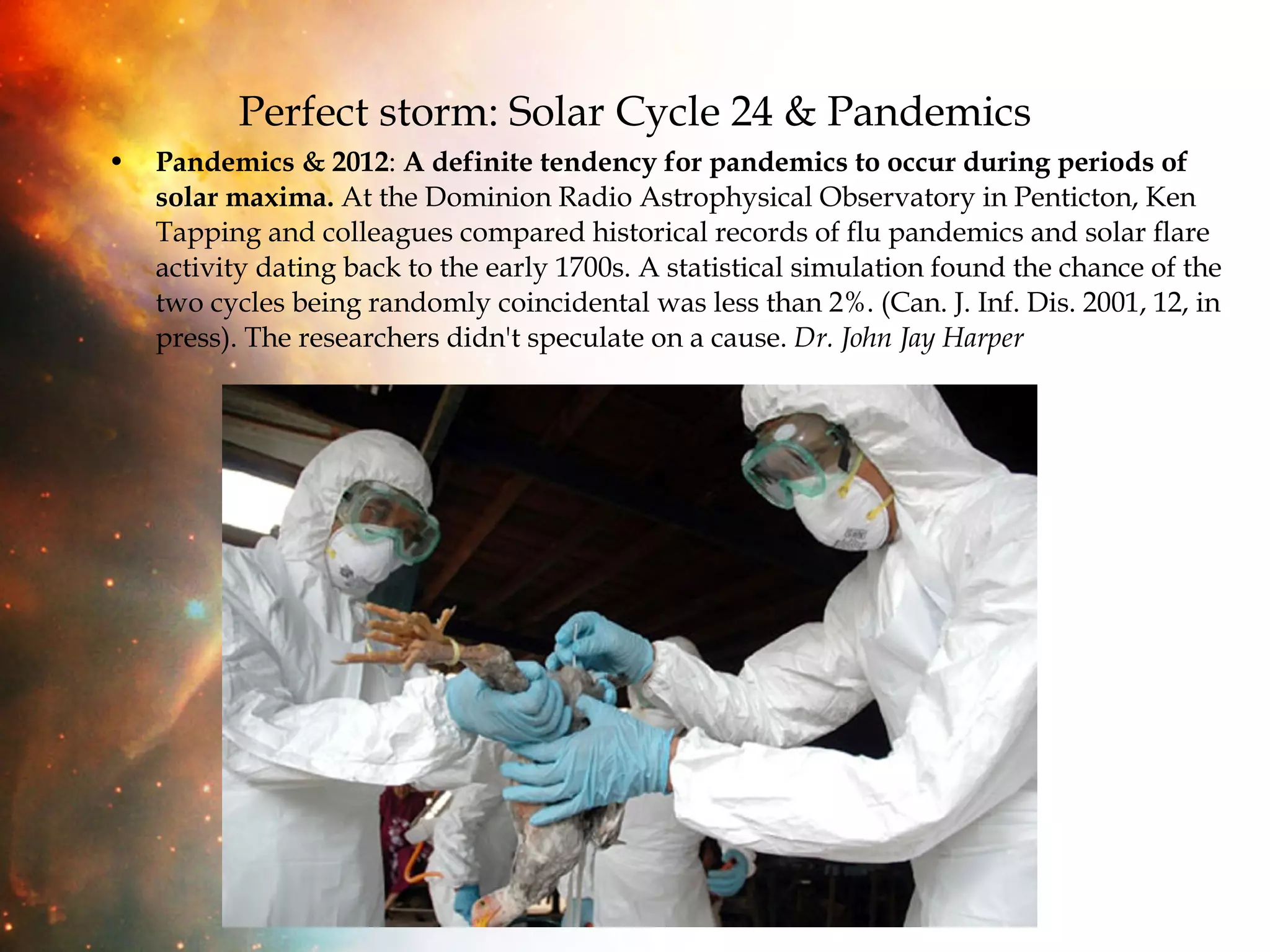 Perfect storm: Solar Cycle 24 & Pandemics Pandemics & 2012 :  A definite tendency for pandemics to occur during periods of solar maxima.  At the Dominion Radio Astrophysical Observatory in Penticton, Ken Tapping and colleagues compared historical records of flu pandemics and solar flare activity dating back to the early 1700s. A statistical simulation found the chance of the two cycles being randomly coincidental was less than 2%. (Can. J. Inf. Dis. 2001, 12, in press). The researchers didn't speculate on a cause.  Dr. John Jay Harper 
